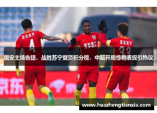 国安主场告捷，战胜苏宁登顶积分榜，中超开局惊艳表现引热议