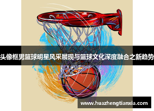 头像框男篮球明星风采展现与篮球文化深度融合之新趋势