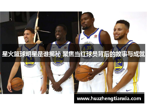 星火篮球明星是谁揭秘 聚焦当红球员背后的故事与成就