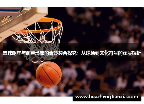 篮球明星与葫芦形象的奇妙契合探究：从球场到文化符号的深层解析