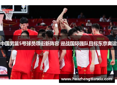中国男篮5号球员领衔新阵容 迎战国际强队目标东京奥运