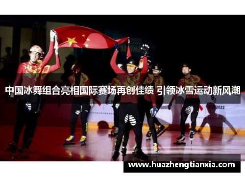 中国冰舞组合亮相国际赛场再创佳绩 引领冰雪运动新风潮
